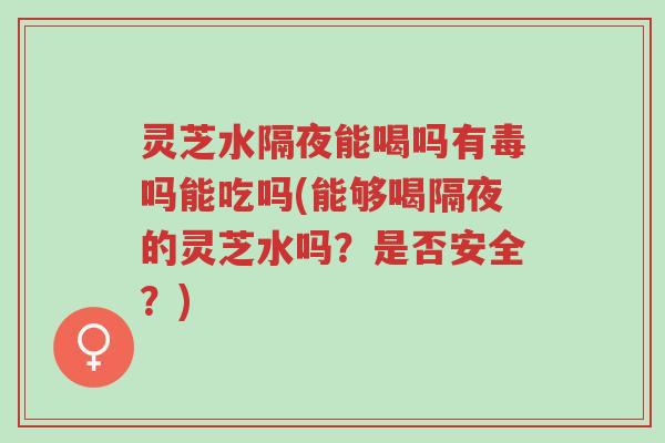 灵芝水隔夜能喝吗有毒吗能吃吗(能够喝隔夜的灵芝水吗?是否安全?)-第1张图片-超越 灵芝水隔夜能喝吗有毒吗能吃吗(能够喝隔夜的灵芝水吗?是否安全?)-第1张图片-超越