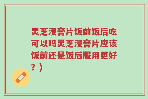 灵芝浸膏片饭前饭后吃可以吗灵芝浸膏片应该饭前还是饭后服用更好?)-第1张图片-超越 灵芝浸膏片饭前饭后吃可以吗灵芝浸膏片应该饭前还是饭后服用更好?)-第1张图片-超越