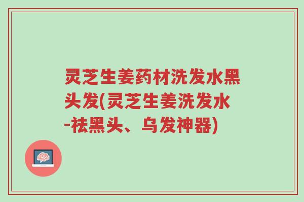 灵芝生姜药材洗发水黑头发(灵芝生姜洗发水-祛黑头、乌发神器)-第1张图片-超越 灵芝生姜药材洗发水黑头发(灵芝生姜洗发水-祛黑头、乌发神器)-第1张图片-超越