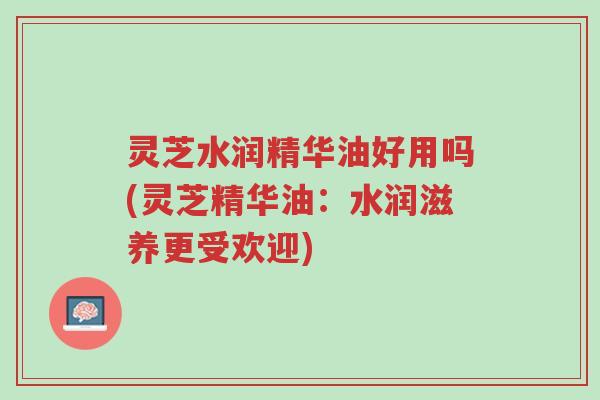 灵芝水润精华油好用吗(灵芝精华油:水润滋养更受欢迎)-第1张图片-超越 灵芝水润精华油好用吗(灵芝精华油:水润滋养更受欢迎)-第1张图片-超越