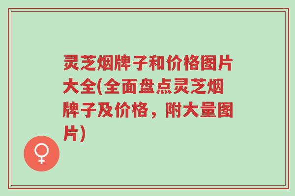 灵芝烟牌子和价格图片大全(全面盘点灵芝烟牌子及价格，附大量图片)-第1张图片-超越
