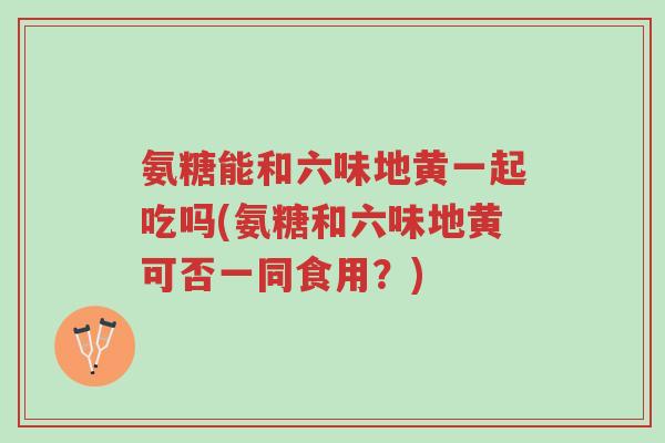 氨糖能和六味地黄一起吃吗(氨糖和六味地黄可否一同食用?)-第1张图片-超越 氨糖能和六味地黄一起吃吗(氨糖和六味地黄可否一同食用?)-第1张图片-超越