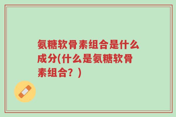 氨糖软骨素组合是什么成分(什么是氨糖软骨素组合?)-第1张图片-超越 氨糖软骨素组合是什么成分(什么是氨糖软骨素组合?)-第1张图片-超越