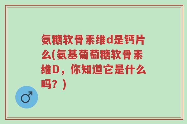 氨糖软骨素维d是钙片么(氨基葡萄糖软骨素维D，你知道它是什么吗？)-第1张图片-超越