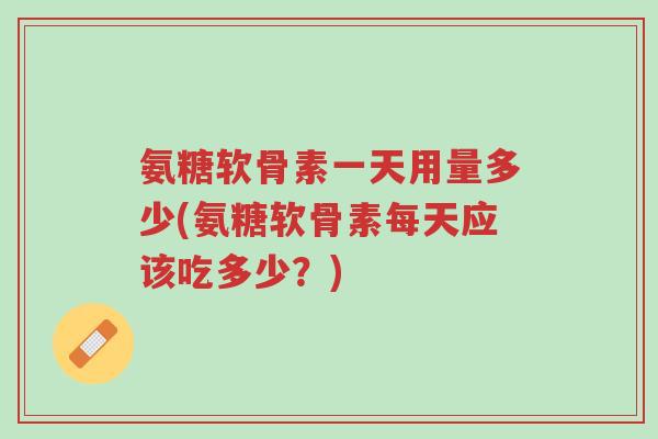 氨糖软骨素一天用量多少(氨糖软骨素每天应该吃多少？)-第1张图片-超越