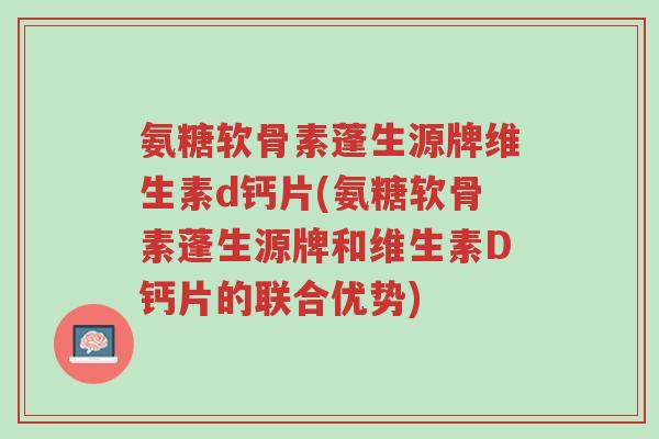 氨糖软骨素蓬生源牌维生素d钙片(氨糖软骨素蓬生源牌和维生素D钙片的联合优势)-第1张图片-超越 氨糖软骨素蓬生源牌维生素d钙片(氨糖软骨素蓬生源牌和维生素D钙片的联合优势)-第1张图片-超越