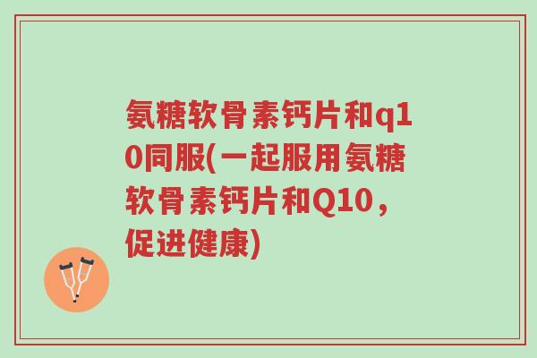 氨糖软骨素钙片和q10同服(一起服用氨糖软骨素钙片和Q10，促进健康)-第1张图片-超越