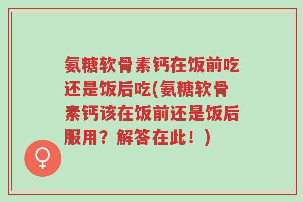 氨糖软骨素钙在饭前吃还是饭后吃(氨糖软骨素钙该在饭前还是饭后服用?解答在此!)-第1张图片-超越 氨糖软骨素钙在饭前吃还是饭后吃(氨糖软骨素钙该在饭前还是饭后服用?解答在此!)-第1张图片-超越