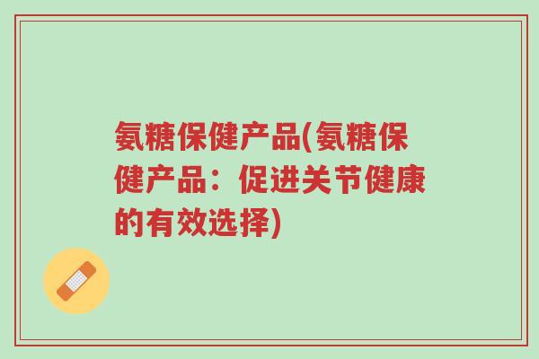 氨糖保健产品(氨糖保健产品:促进关节健康的有效选择)-第1张图片-超越 氨糖保健产品(氨糖保健产品:促进关节健康的有效选择)-第1张图片-超越