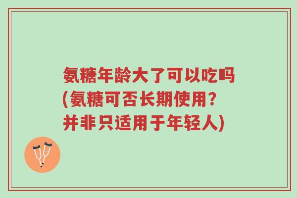 氨糖年龄大了可以吃吗(氨糖可否长期使用？并非只适用于年轻人)-第1张图片-超越