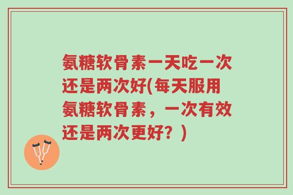 氨糖软骨素一天吃一次还是两次好(每天服用氨糖软骨素,一次有效还是两次更好?)-第1张图片-超越 氨糖软骨素一天吃一次还是两次好(每天服用氨糖软骨素,一次有效还是两次更好?)-第1张图片-超越