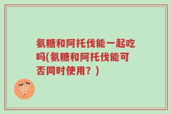 氨糖和阿托伐能一起吃吗(氨糖和阿托伐能可否同时使用?)-第1张图片-超越 氨糖和阿托伐能一起吃吗(氨糖和阿托伐能可否同时使用?)-第1张图片-超越