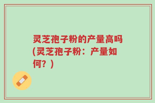 灵芝孢子粉的产量高吗(灵芝孢子粉：产量如何？)-第1张图片-超越