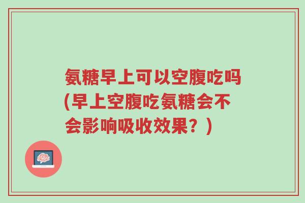 氨糖早上可以空腹吃吗(早上空腹吃氨糖会不会影响吸收效果？)-第1张图片-超越