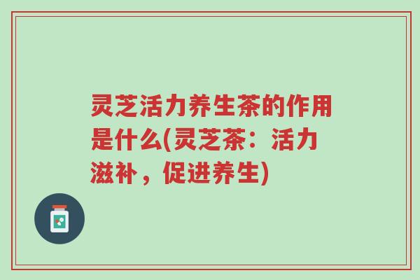 灵芝活力养生茶的作用是什么(灵芝茶:活力滋补,促进养生)-第1张图片-超越 灵芝活力养生茶的作用是什么(灵芝茶:活力滋补,促进养生)-第1张图片-超越