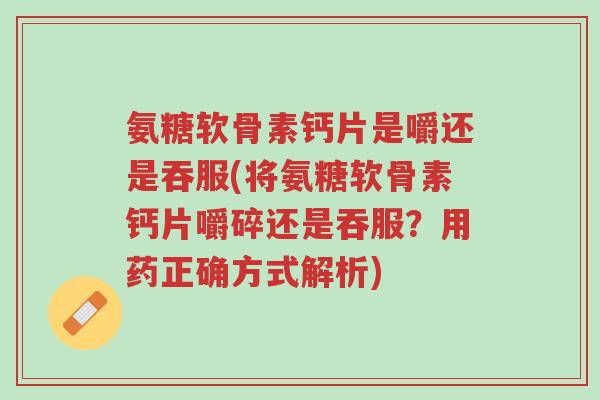 氨糖软骨素钙片是嚼还是吞服(将氨糖软骨素钙片嚼碎还是吞服?用药正确方式解析)-第1张图片-超越 氨糖软骨素钙片是嚼还是吞服(将氨糖软骨素钙片嚼碎还是吞服?用药正确方式解析)-第1张图片-超越