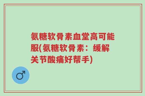 氨糖软骨素血堂高可能服(氨糖软骨素:缓解关节酸痛好帮手)-第1张图片-超越 氨糖软骨素血堂高可能服(氨糖软骨素:缓解关节酸痛好帮手)-第1张图片-超越