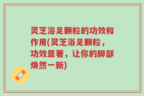 灵芝浴足颗粒的功效和作用(灵芝浴足颗粒,功效显著,让你的脚部焕然一新)-第1张图片-超越 灵芝浴足颗粒的功效和作用(灵芝浴足颗粒,功效显著,让你的脚部焕然一新)-第1张图片-超越
