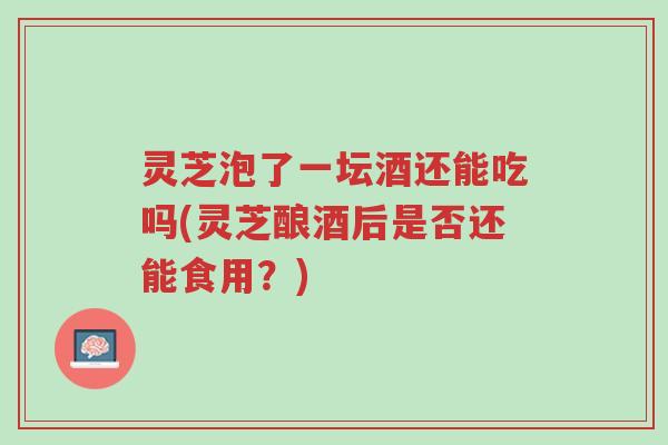 灵芝泡了一坛酒还能吃吗(灵芝酿酒后是否还能食用?)-第1张图片-超越 灵芝泡了一坛酒还能吃吗(灵芝酿酒后是否还能食用?)-第1张图片-超越