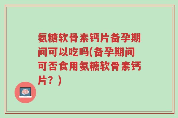 氨糖软骨素钙片备孕期间可以吃吗(备孕期间可否食用氨糖软骨素钙片?)-第1张图片-超越 氨糖软骨素钙片备孕期间可以吃吗(备孕期间可否食用氨糖软骨素钙片?)-第1张图片-超越