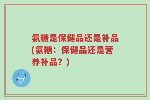氨糖是保健品还是补品(氨糖:保健品还是营养补品?)-第1张图片-超越 氨糖是保健品还是补品(氨糖:保健品还是营养补品?)-第1张图片-超越