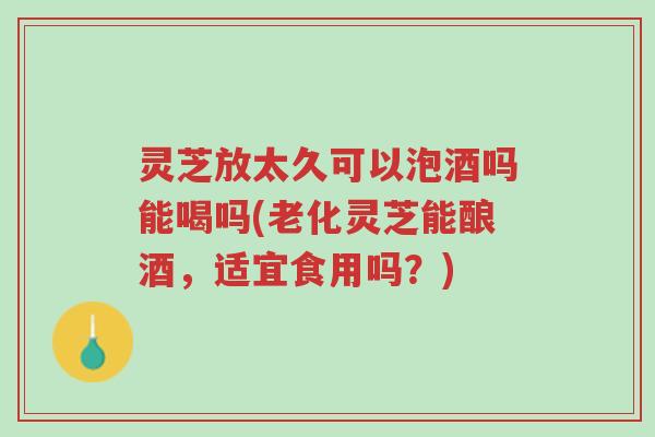 灵芝放太久可以泡酒吗能喝吗(老化灵芝能酿酒，适宜食用吗？)-第1张图片-超越
