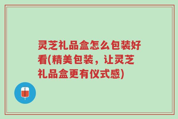 灵芝礼品盒怎么包装好看(精美包装,让灵芝礼品盒更有仪式感)-第1张图片-超越 灵芝礼品盒怎么包装好看(精美包装,让灵芝礼品盒更有仪式感)-第1张图片-超越