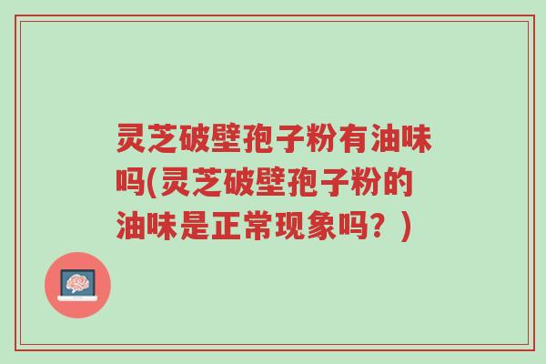 灵芝破壁孢子粉有油味吗(灵芝破壁孢子粉的油味是正常现象吗？)-第1张图片-超越