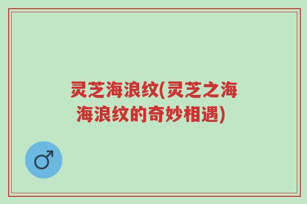 灵芝海浪纹(灵芝之海 海浪纹的奇妙相遇)-第1张图片-超越 灵芝海浪纹(灵芝之海 海浪纹的奇妙相遇)-第1张图片-超越