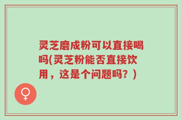 灵芝磨成粉可以直接喝吗(灵芝粉能否直接饮用，这是个问题吗？)-第1张图片-超越