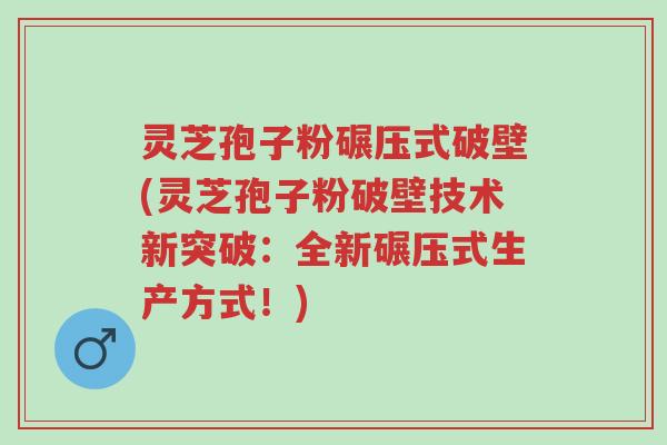 灵芝孢子粉碾压式破壁(灵芝孢子粉破壁技术新突破：全新碾压式生产方式！)-第1张图片-超越