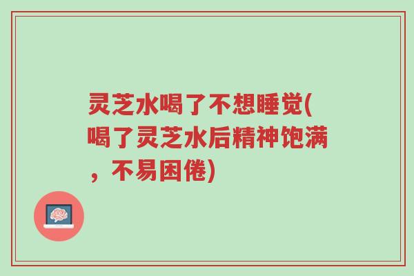 灵芝水喝了不想睡觉(喝了灵芝水后精神饱满,不易困倦)-第1张图片-超越 灵芝水喝了不想睡觉(喝了灵芝水后精神饱满,不易困倦)-第1张图片-超越