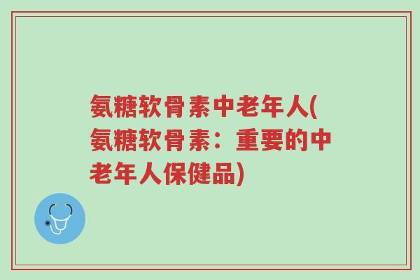 氨糖软骨素中老年人(氨糖软骨素:重要的中老年人保健品)-第1张图片-超越 氨糖软骨素中老年人(氨糖软骨素:重要的中老年人保健品)-第1张图片-超越