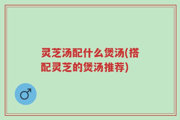 灵芝汤配什么煲汤(搭配灵芝的煲汤推荐)-第1张图片-超越 灵芝汤配什么煲汤(搭配灵芝的煲汤推荐)-第1张图片-超越