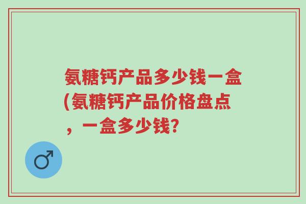 氨糖钙产品多少钱一盒(氨糖钙产品价格盘点，一盒多少钱？-第1张图片-超越