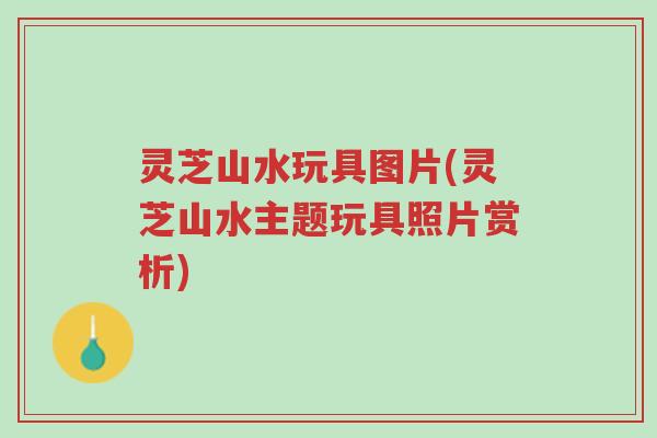 灵芝山水玩具图片(灵芝山水主题玩具照片赏析)-第1张图片-超越 灵芝山水玩具图片(灵芝山水主题玩具照片赏析)-第1张图片-超越