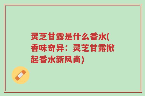 灵芝甘露是什么香水(香味奇异：灵芝甘露掀起香水新风尚)-第1张图片-超越