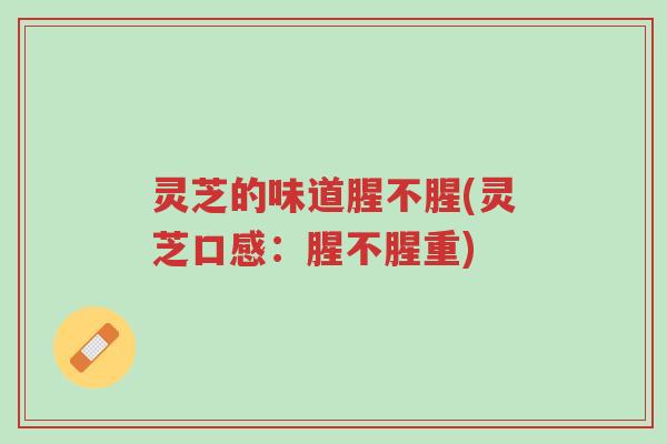 灵芝的味道腥不腥(灵芝口感:腥不腥重)-第1张图片-超越 灵芝的味道腥不腥(灵芝口感:腥不腥重)-第1张图片-超越