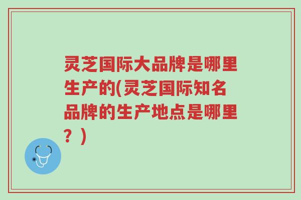 灵芝国际大品牌是哪里生产的(灵芝国际知名品牌的生产地点是哪里？)-第1张图片-超越