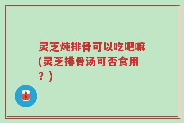 灵芝炖排骨可以吃吧嘛(灵芝排骨汤可否食用？)-第1张图片-超越