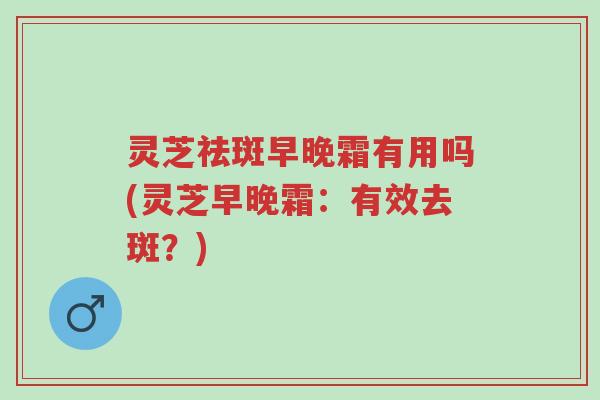 灵芝祛斑早晚霜有用吗(灵芝早晚霜:有效去斑?)-第1张图片-超越 灵芝祛斑早晚霜有用吗(灵芝早晚霜:有效去斑?)-第1张图片-超越