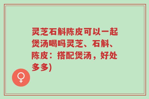 灵芝石斛陈皮可以一起煲汤喝吗灵芝、石斛、陈皮:搭配煲汤,好处多多)-第1张图片-超越 灵芝石斛陈皮可以一起煲汤喝吗灵芝、石斛、陈皮:搭配煲汤,好处多多)-第1张图片-超越