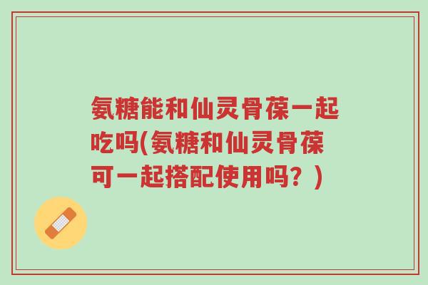 氨糖能和仙灵骨葆一起吃吗(氨糖和仙灵骨葆可一起搭配使用吗?)-第1张图片-超越 氨糖能和仙灵骨葆一起吃吗(氨糖和仙灵骨葆可一起搭配使用吗?)-第1张图片-超越