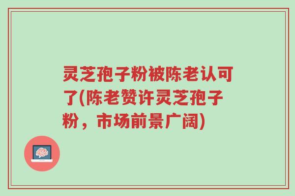 灵芝孢子粉被陈老认可了(陈老赞许灵芝孢子粉,市场前景广阔)-第1张图片-超越 灵芝孢子粉被陈老认可了(陈老赞许灵芝孢子粉,市场前景广阔)-第1张图片-超越