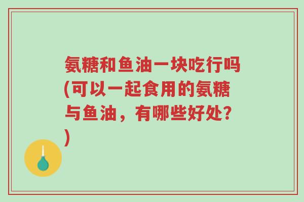 氨糖和鱼油一块吃行吗(可以一起食用的氨糖与鱼油，有哪些好处？)-第1张图片-超越