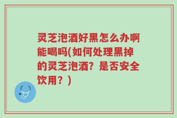 灵芝泡酒好黑怎么办啊能喝吗(如何处理黑掉的灵芝泡酒？是否安全饮用？)-第1张图片-超越