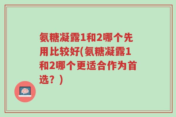 氨糖凝露1和2哪个先用比较好(氨糖凝露1和2哪个更适合作为首选?)-第1张图片-超越 氨糖凝露1和2哪个先用比较好(氨糖凝露1和2哪个更适合作为首选?)-第1张图片-超越