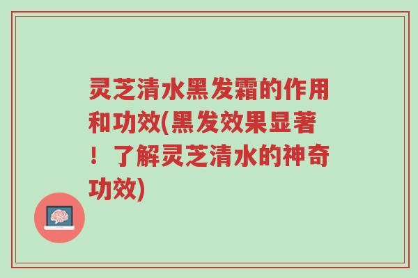 灵芝清水黑发霜的作用和功效(黑发效果显著!了解灵芝清水的神奇功效)-第1张图片-超越 灵芝清水黑发霜的作用和功效(黑发效果显著!了解灵芝清水的神奇功效)-第1张图片-超越