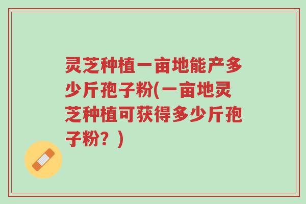 灵芝种植一亩地能产多少斤孢子粉(一亩地灵芝种植可获得多少斤孢子粉？)-第1张图片-超越