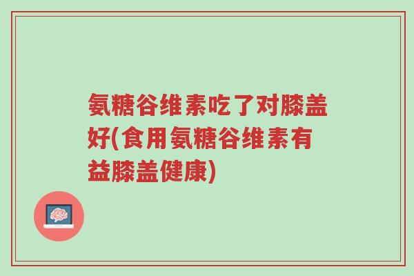 氨糖谷维素吃了对膝盖好(食用氨糖谷维素有益膝盖健康)-第1张图片-超越 氨糖谷维素吃了对膝盖好(食用氨糖谷维素有益膝盖健康)-第1张图片-超越
